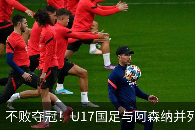 不败夺冠！U17国足与阿森纳并列冠军 赵松源荣获MVP