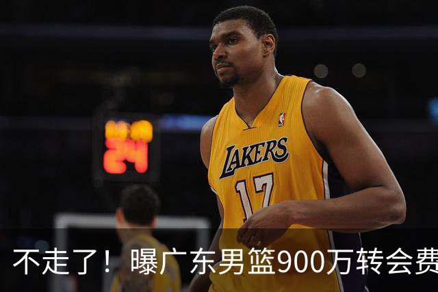 不走了！曝广东男篮900万转会费签下昔日状元内线，杜锋拒绝摆烂