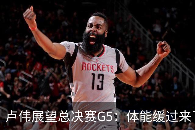 卢伟展望总决赛G5：体能缓过来了，洛夫顿感觉不错，会限制胡金秋