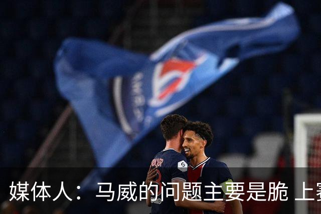 媒体人：马威的问题主要是脆 上赛季的60场出勤已经是生涯之最