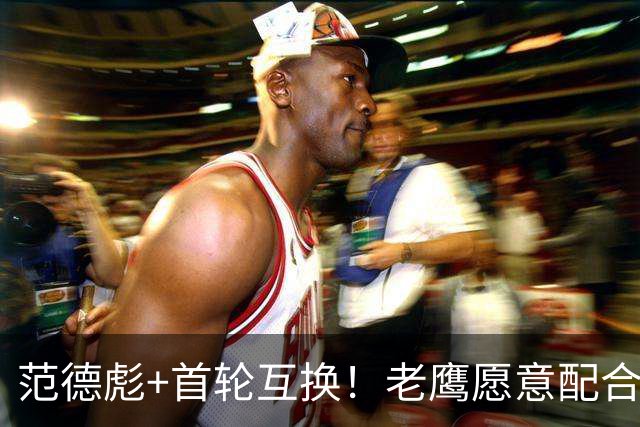 范德彪+首轮互换！老鹰愿意配合签换 但湖人和库明加仍存巨大分歧