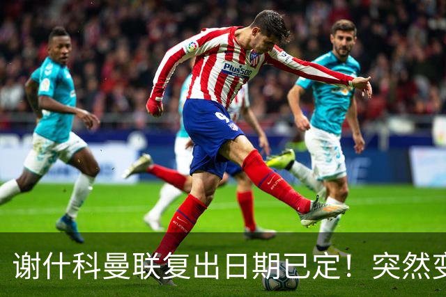 谢什科曼联复出日期已定！突然变壮原因揭晓，跟队合练后将恢复正常