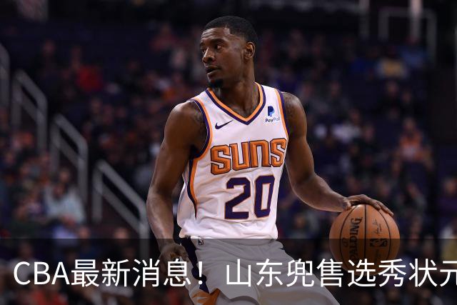 CBA最新消息！山东兜售选秀状元，广厦续约吴晓，北控续约外援里勒